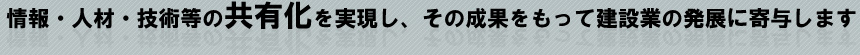 情報・人材・技術等の共有化を実現し、その成果をもって建設業の発展に寄与します